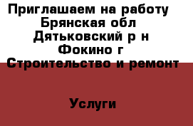 Приглашаем на работу - Брянская обл., Дятьковский р-н, Фокино г. Строительство и ремонт » Услуги   . Брянская обл.